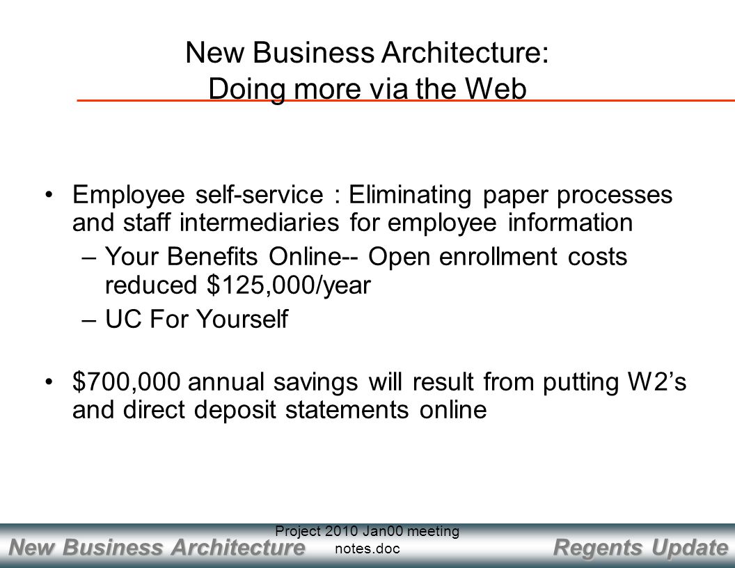Regents Update New Business Architecture Project 2010 Jan00 meeting notes.doc Employee self-service : Eliminating paper processes and staff intermediaries for employee information –Your Benefits Online-- Open enrollment costs reduced $125,000/year –UC For Yourself $700,000 annual savings will result from putting W2’s and direct deposit statements online New Business Architecture: Doing more via the Web