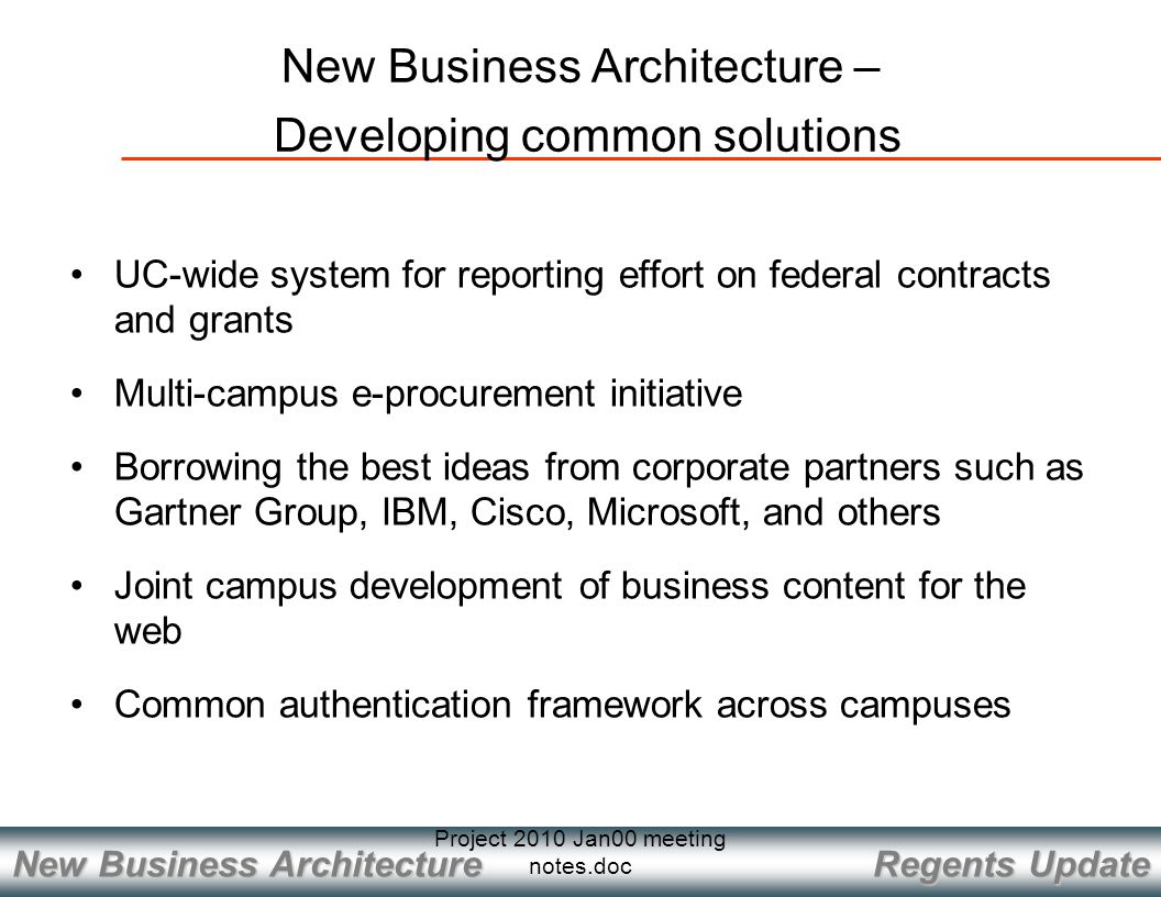 Regents Update New Business Architecture Project 2010 Jan00 meeting notes.doc New Business Architecture – Developing common solutions UC-wide system for reporting effort on federal contracts and grants Multi-campus e-procurement initiative Borrowing the best ideas from corporate partners such as Gartner Group, IBM, Cisco, Microsoft, and others Joint campus development of business content for the web Common authentication framework across campuses