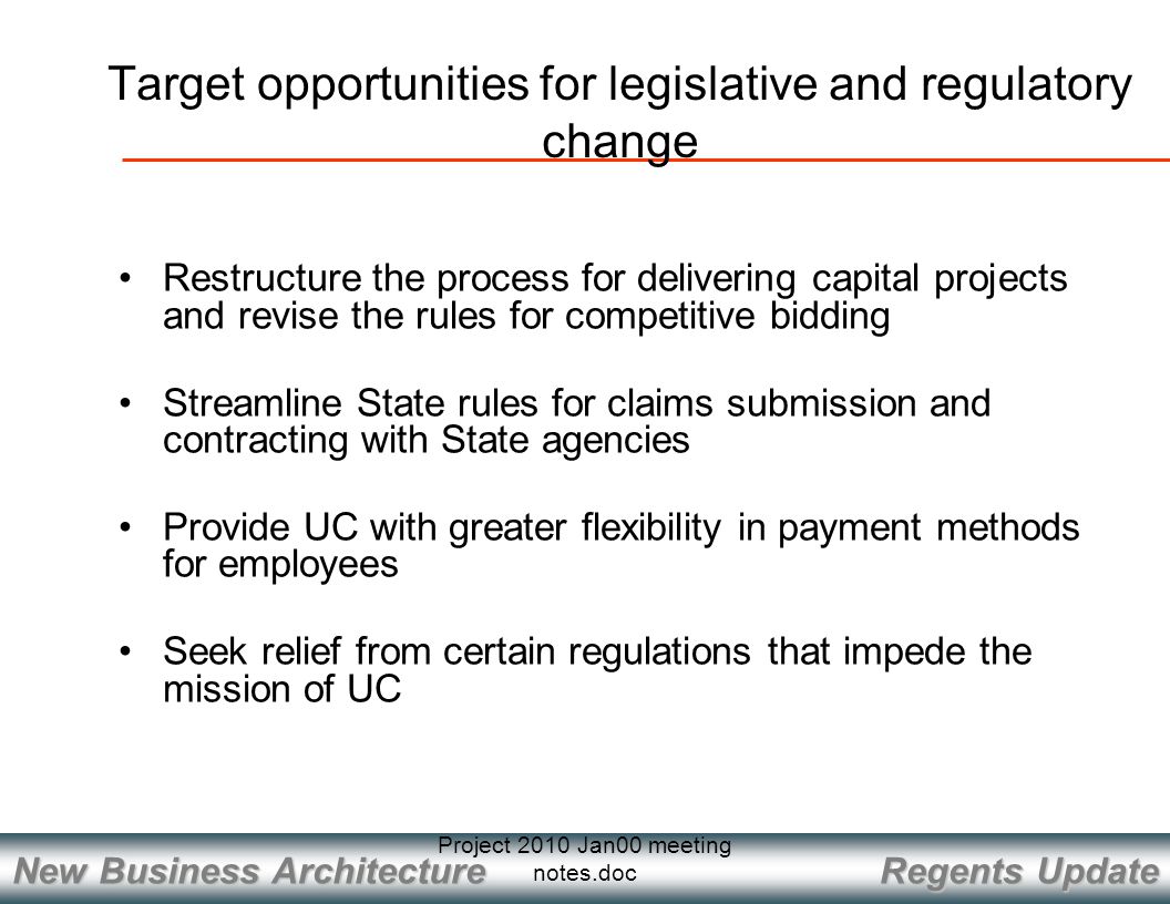 Regents Update New Business Architecture Project 2010 Jan00 meeting notes.doc Restructure the process for delivering capital projects and revise the rules for competitive bidding Streamline State rules for claims submission and contracting with State agencies Provide UC with greater flexibility in payment methods for employees Seek relief from certain regulations that impede the mission of UC Target opportunities for legislative and regulatory change