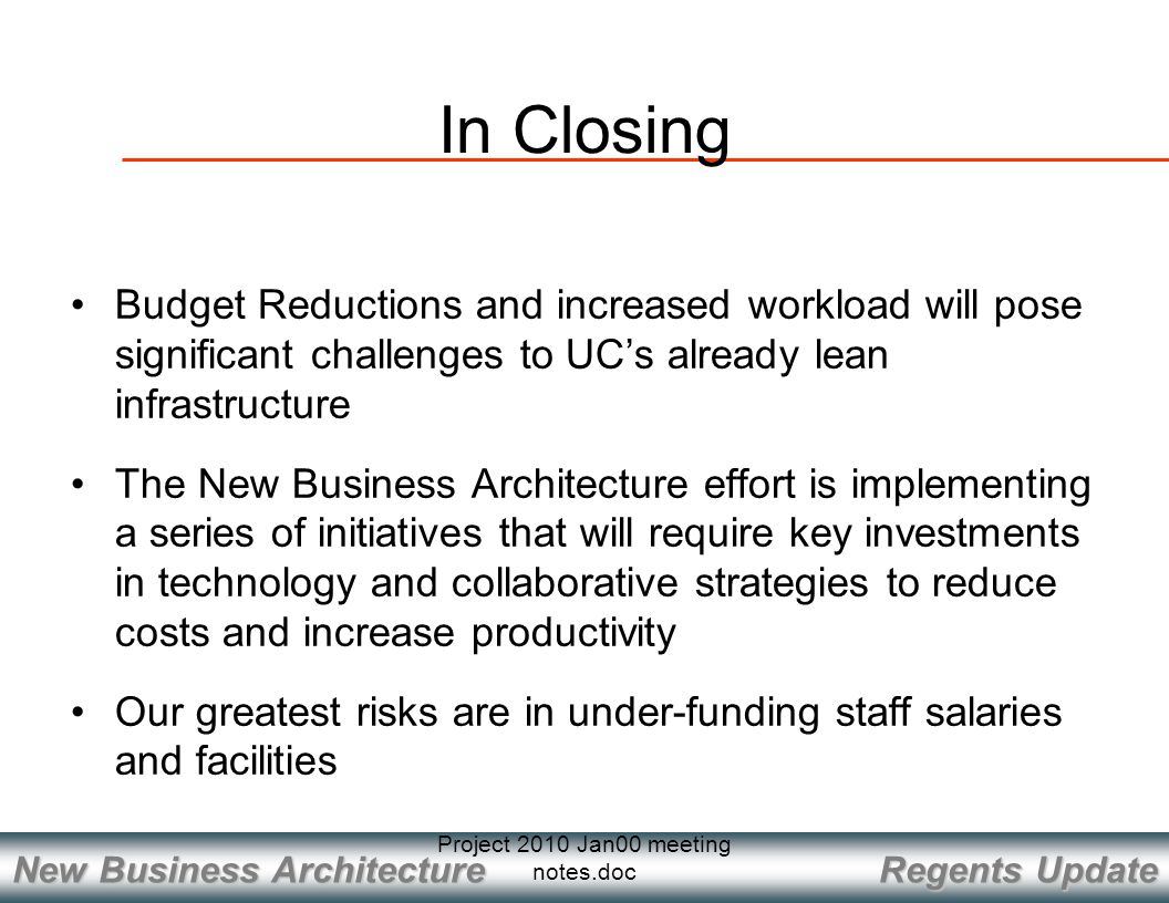 Regents Update New Business Architecture Project 2010 Jan00 meeting notes.doc In Closing Budget Reductions and increased workload will pose significant challenges to UC’s already lean infrastructure The New Business Architecture effort is implementing a series of initiatives that will require key investments in technology and collaborative strategies to reduce costs and increase productivity Our greatest risks are in under-funding staff salaries and facilities