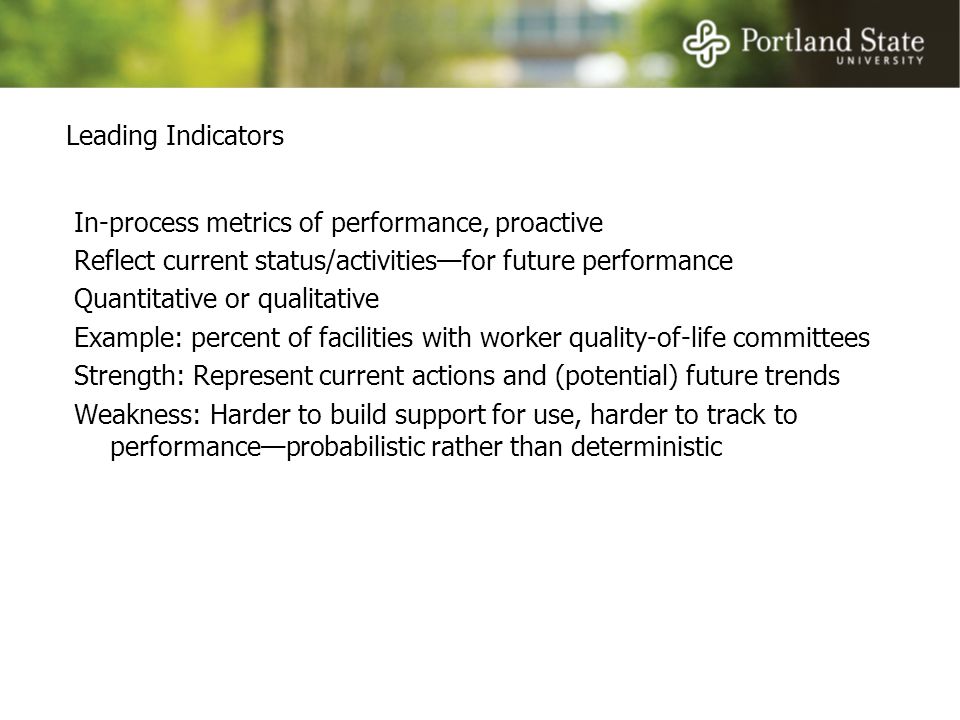 Leading Indicators In-process metrics of performance, proactive Reflect current status/activities—for future performance Quantitative or qualitative Example: percent of facilities with worker quality-of-life committees Strength: Represent current actions and (potential) future trends Weakness: Harder to build support for use, harder to track to performance—probabilistic rather than deterministic