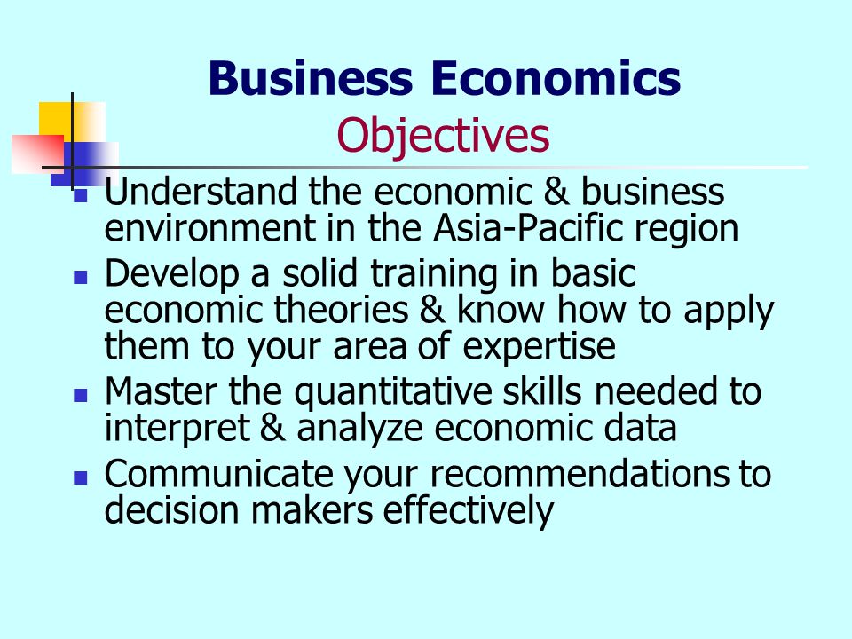Business Economics Objectives Understand the economic & business environment in the Asia-Pacific region Develop a solid training in basic economic theories & know how to apply them to your area of expertise Master the quantitative skills needed to interpret & analyze economic data Communicate your recommendations to decision makers effectively