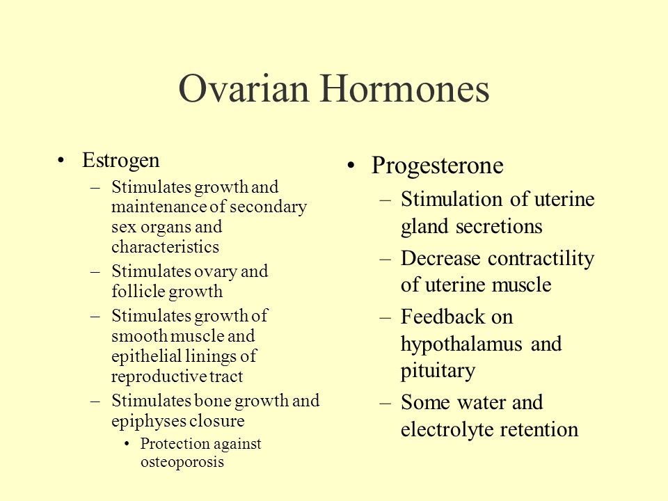 Ovarian Hormones Estrogen –Stimulates growth and maintenance of secondary sex organs and characteristics –Stimulates ovary and follicle growth –Stimulates growth of smooth muscle and epithelial linings of reproductive tract –Stimulates bone growth and epiphyses closure Protection against osteoporosis Progesterone –Stimulation of uterine gland secretions –Decrease contractility of uterine muscle –Feedback on hypothalamus and pituitary –Some water and electrolyte retention