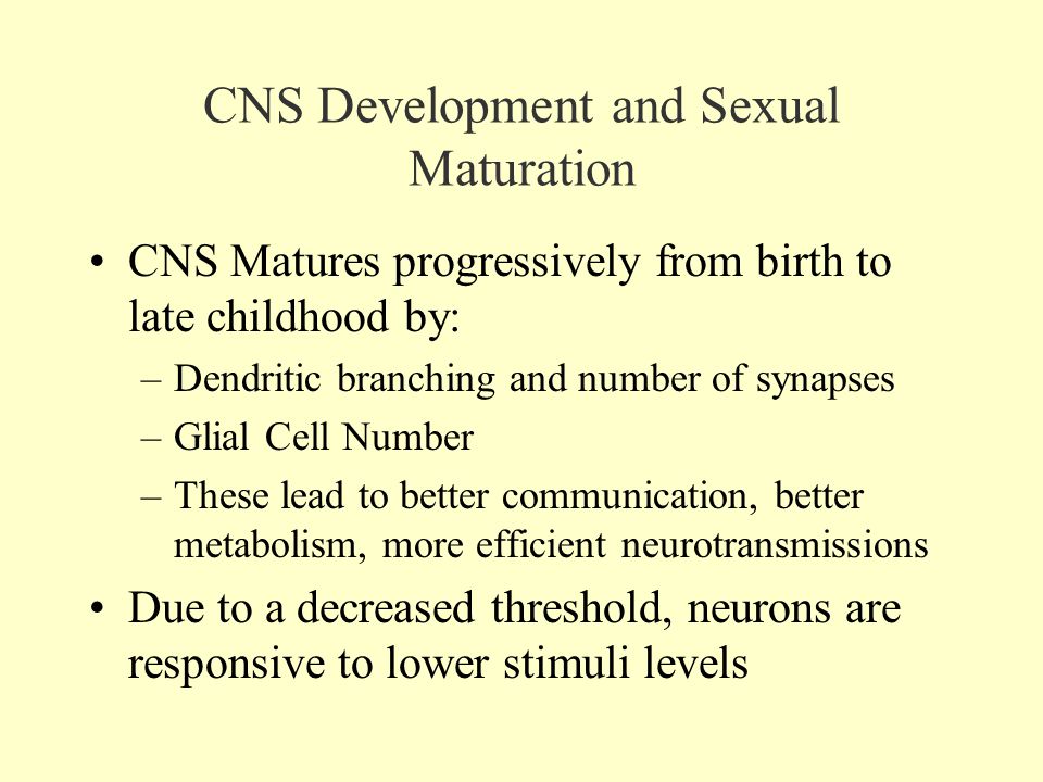 CNS Development and Sexual Maturation CNS Matures progressively from birth to late childhood by: –Dendritic branching and number of synapses –Glial Cell Number –These lead to better communication, better metabolism, more efficient neurotransmissions Due to a decreased threshold, neurons are responsive to lower stimuli levels