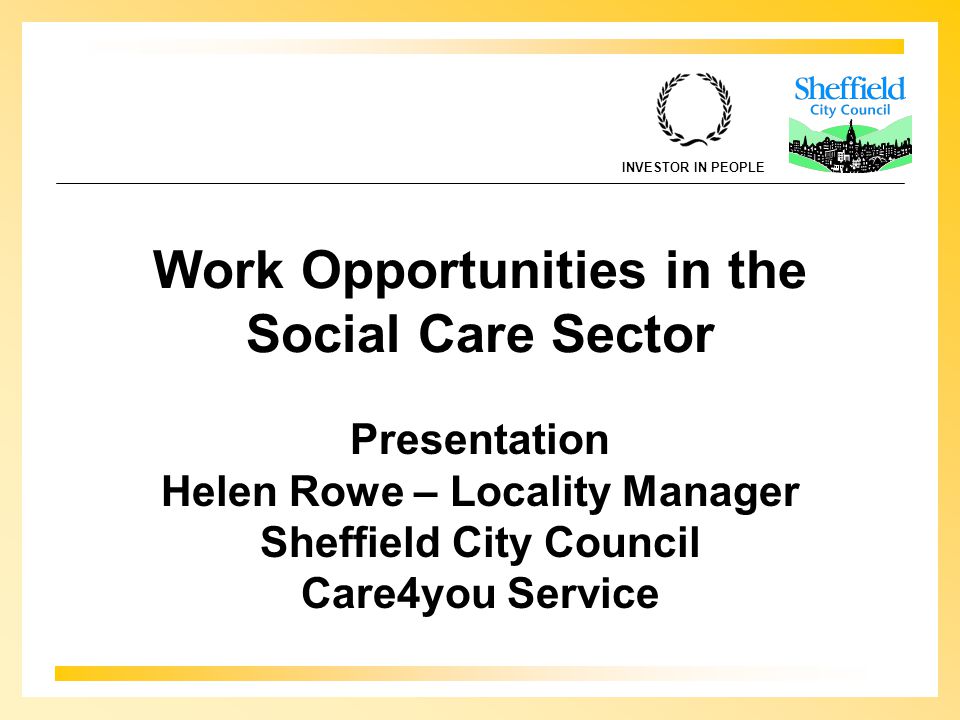 INVESTOR IN PEOPLE Work Opportunities in the Social Care Sector Presentation Helen Rowe – Locality Manager Sheffield City Council Care4you Service