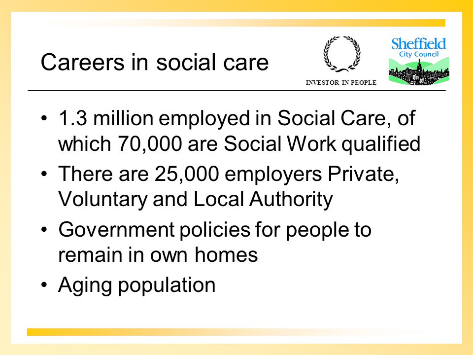 INVESTOR IN PEOPLE Careers in social care 1.3 million employed in Social Care, of which 70,000 are Social Work qualified There are 25,000 employers Private, Voluntary and Local Authority Government policies for people to remain in own homes Aging population