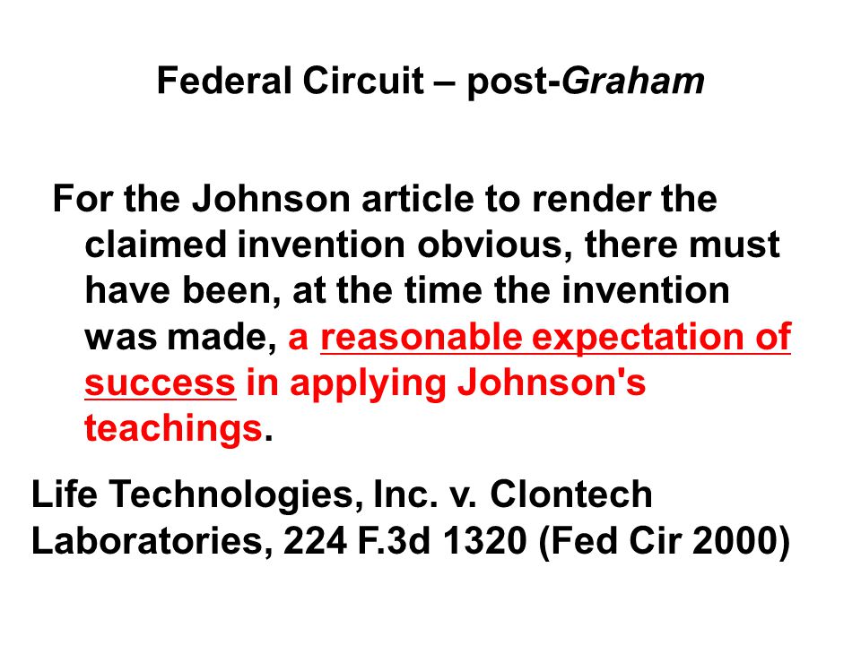 Federal Circuit – post-Graham For the Johnson article to render the claimed invention obvious, there must have been, at the time the invention was made, a reasonable expectation of success in applying Johnson s teachings.