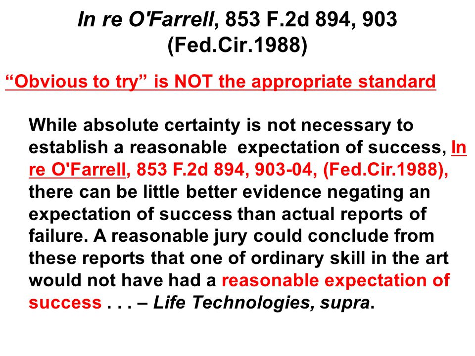 In re O Farrell, 853 F.2d 894, 903 (Fed.Cir.1988) Obvious to try is NOT the appropriate standard While absolute certainty is not necessary to establish a reasonable expectation of success, In re O Farrell, 853 F.2d 894, , (Fed.Cir.1988), there can be little better evidence negating an expectation of success than actual reports of failure.