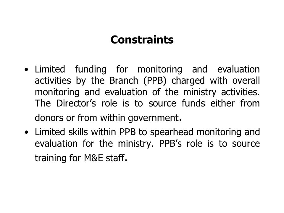 Constraints Limited funding for monitoring and evaluation activities by the Branch (PPB) charged with overall monitoring and evaluation of the ministry activities.