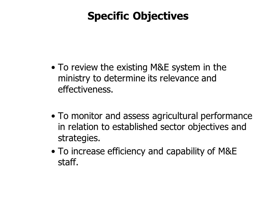 Specific Objectives To review the existing M&E system in the ministry to determine its relevance and effectiveness.