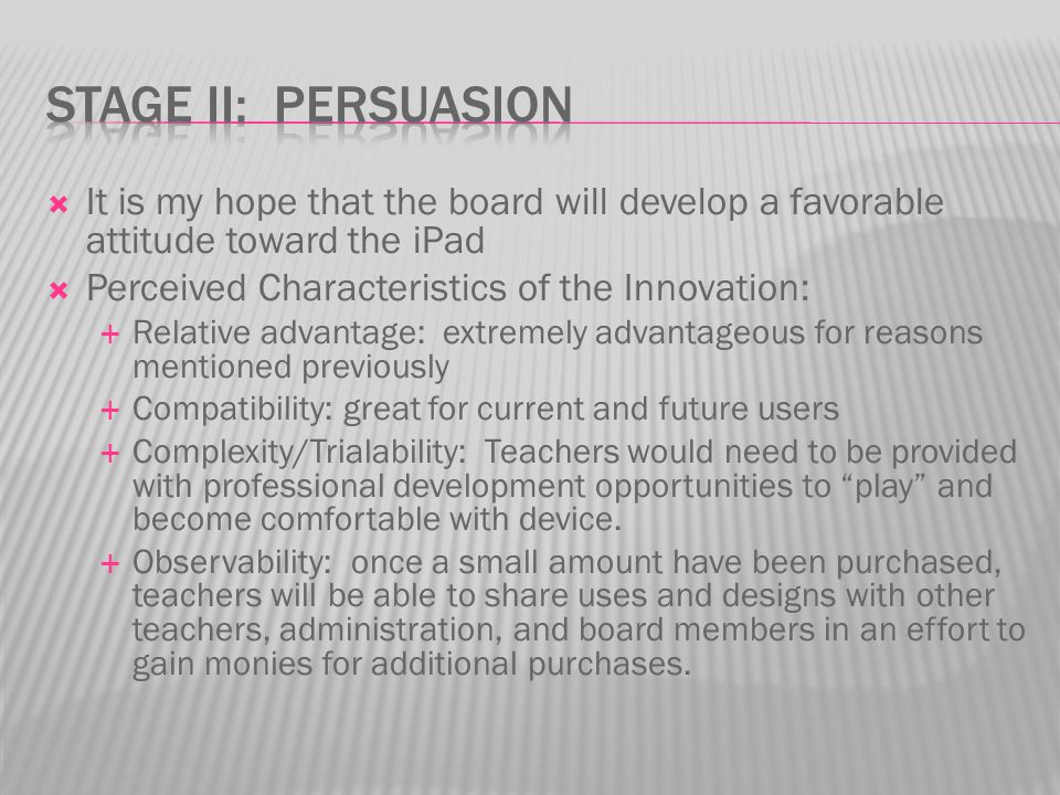  It is my hope that the board will develop a favorable attitude toward the iPad  Perceived Characteristics of the Innovation:  Relative advantage: extremely advantageous for reasons mentioned previously  Compatibility: great for current and future users  Complexity/Trialability: Teachers would need to be provided with professional development opportunities to play and become comfortable with device.