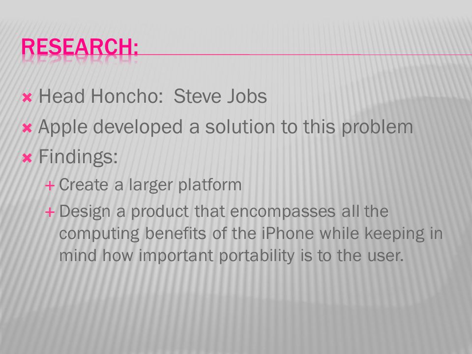  Head Honcho: Steve Jobs  Apple developed a solution to this problem  Findings:  Create a larger platform  Design a product that encompasses all the computing benefits of the iPhone while keeping in mind how important portability is to the user.