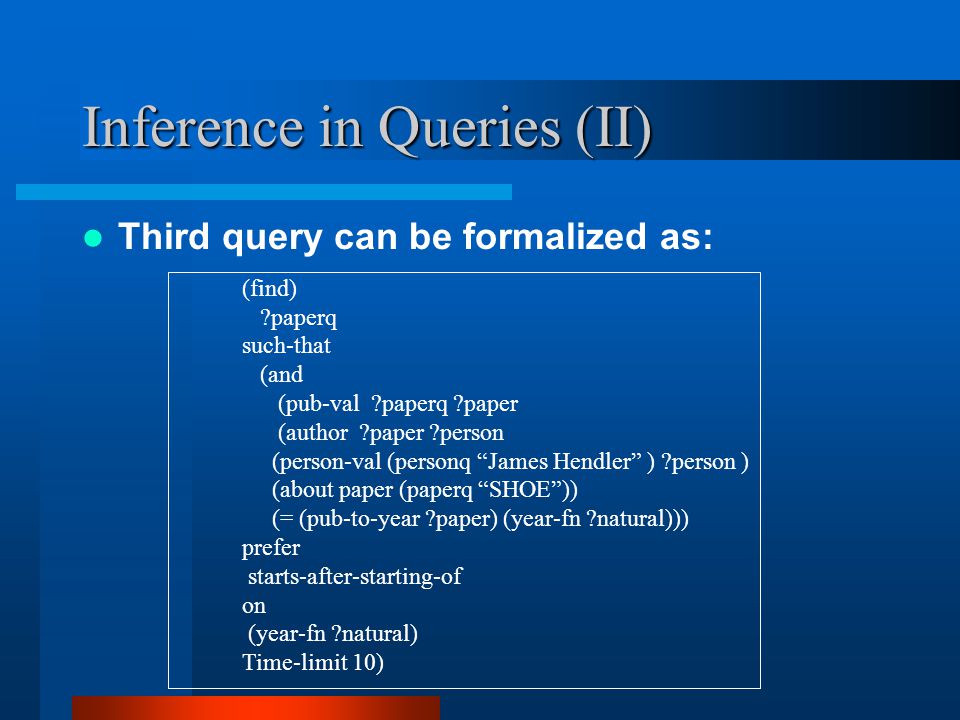 Inference in Queries (II) Third query can be formalized as: (find) paperq such-that (and (pub-val paperq paper (author paper person (person-val (personq James Hendler ) person ) (about paper (paperq SHOE )) (= (pub-to-year paper) (year-fn natural))) prefer starts-after-starting-of on (year-fn natural) Time-limit 10)