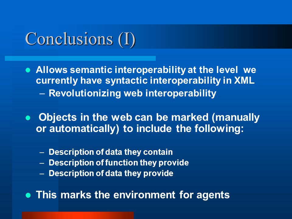 Conclusions (I) Allows semantic interoperability at the level we currently have syntactic interoperability in XML –Revolutionizing web interoperability Objects in the web can be marked (manually or automatically) to include the following: –Description of data they contain –Description of function they provide –Description of data they provide This marks the environment for agents