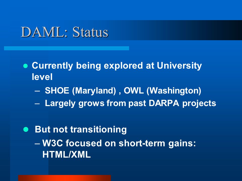 DAML: Status Currently being explored at University level – SHOE (Maryland), OWL (Washington) – Largely grows from past DARPA projects But not transitioning –W3C focused on short-term gains: HTML/XML