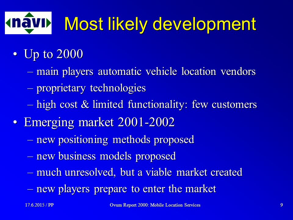 Ovum Report 2000: Mobile Location Services / PP9 Most likely development Up to 2000Up to 2000 –main players automatic vehicle location vendors –proprietary technologies –high cost & limited functionality: few customers Emerging market Emerging market –new positioning methods proposed –new business models proposed –much unresolved, but a viable market created –new players prepare to enter the market