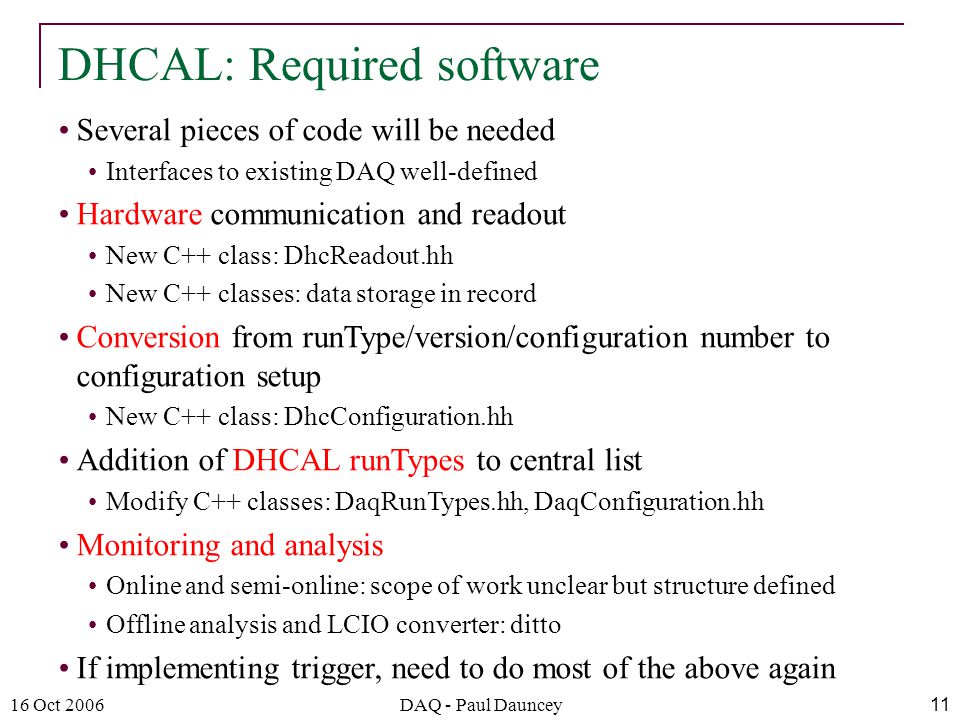 16 Oct 2006DAQ - Paul Dauncey11 Several pieces of code will be needed Interfaces to existing DAQ well-defined Hardware communication and readout New C++ class: DhcReadout.hh New C++ classes: data storage in record Conversion from runType/version/configuration number to configuration setup New C++ class: DhcConfiguration.hh Addition of DHCAL runTypes to central list Modify C++ classes: DaqRunTypes.hh, DaqConfiguration.hh Monitoring and analysis Online and semi-online: scope of work unclear but structure defined Offline analysis and LCIO converter: ditto If implementing trigger, need to do most of the above again DHCAL: Required software