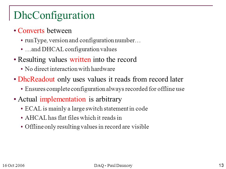 16 Oct 2006DAQ - Paul Dauncey13 Converts between runType, version and configuration number… …and DHCAL configuration values Resulting values written into the record No direct interaction with hardware DhcReadout only uses values it reads from record later Ensures complete configuration always recorded for offline use Actual implementation is arbitrary ECAL is mainly a large switch statement in code AHCAL has flat files which it reads in Offline only resulting values in record are visible DhcConfiguration