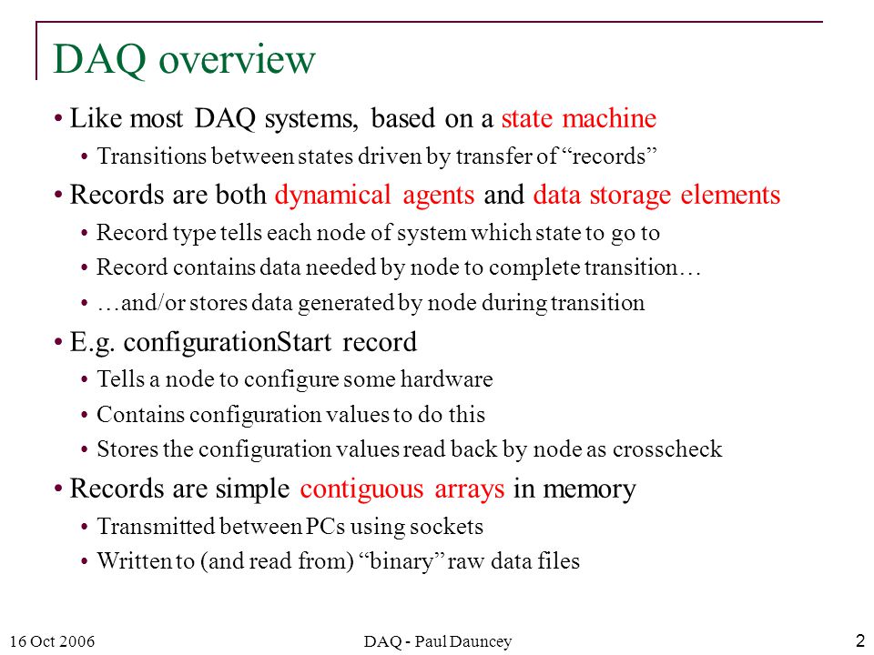 16 Oct 2006DAQ - Paul Dauncey2 Like most DAQ systems, based on a state machine Transitions between states driven by transfer of records Records are both dynamical agents and data storage elements Record type tells each node of system which state to go to Record contains data needed by node to complete transition… …and/or stores data generated by node during transition E.g.