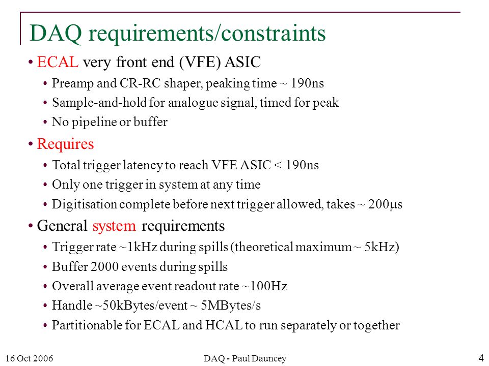 16 Oct 2006DAQ - Paul Dauncey4 ECAL very front end (VFE) ASIC Preamp and CR-RC shaper, peaking time ~ 190ns Sample-and-hold for analogue signal, timed for peak No pipeline or buffer Requires Total trigger latency to reach VFE ASIC < 190ns Only one trigger in system at any time Digitisation complete before next trigger allowed, takes ~ 200  s General system requirements Trigger rate ~1kHz during spills (theoretical maximum ~ 5kHz) Buffer 2000 events during spills Overall average event readout rate ~100Hz Handle ~50kBytes/event ~ 5MBytes/s Partitionable for ECAL and HCAL to run separately or together DAQ requirements/constraints