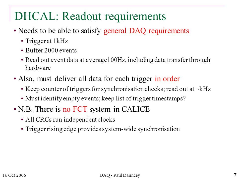 16 Oct 2006DAQ - Paul Dauncey7 Needs to be able to satisfy general DAQ requirements Trigger at 1kHz Buffer 2000 events Read out event data at average100Hz, including data transfer through hardware Also, must deliver all data for each trigger in order Keep counter of triggers for synchronisation checks; read out at ~kHz Must identify empty events; keep list of trigger timestamps.