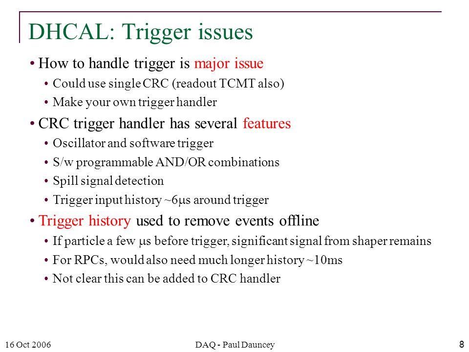 16 Oct 2006DAQ - Paul Dauncey8 How to handle trigger is major issue Could use single CRC (readout TCMT also) Make your own trigger handler CRC trigger handler has several features Oscillator and software trigger S/w programmable AND/OR combinations Spill signal detection Trigger input history ~6  s around trigger Trigger history used to remove events offline If particle a few  s before trigger, significant signal from shaper remains For RPCs, would also need much longer history ~10ms Not clear this can be added to CRC handler DHCAL: Trigger issues
