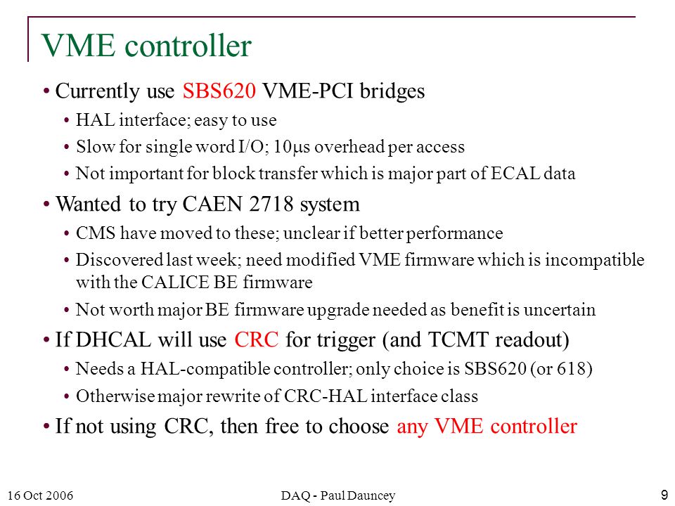 16 Oct 2006DAQ - Paul Dauncey9 Currently use SBS620 VME-PCI bridges HAL interface; easy to use Slow for single word I/O; 10  s overhead per access Not important for block transfer which is major part of ECAL data Wanted to try CAEN 2718 system CMS have moved to these; unclear if better performance Discovered last week; need modified VME firmware which is incompatible with the CALICE BE firmware Not worth major BE firmware upgrade needed as benefit is uncertain If DHCAL will use CRC for trigger (and TCMT readout) Needs a HAL-compatible controller; only choice is SBS620 (or 618) Otherwise major rewrite of CRC-HAL interface class If not using CRC, then free to choose any VME controller VME controller