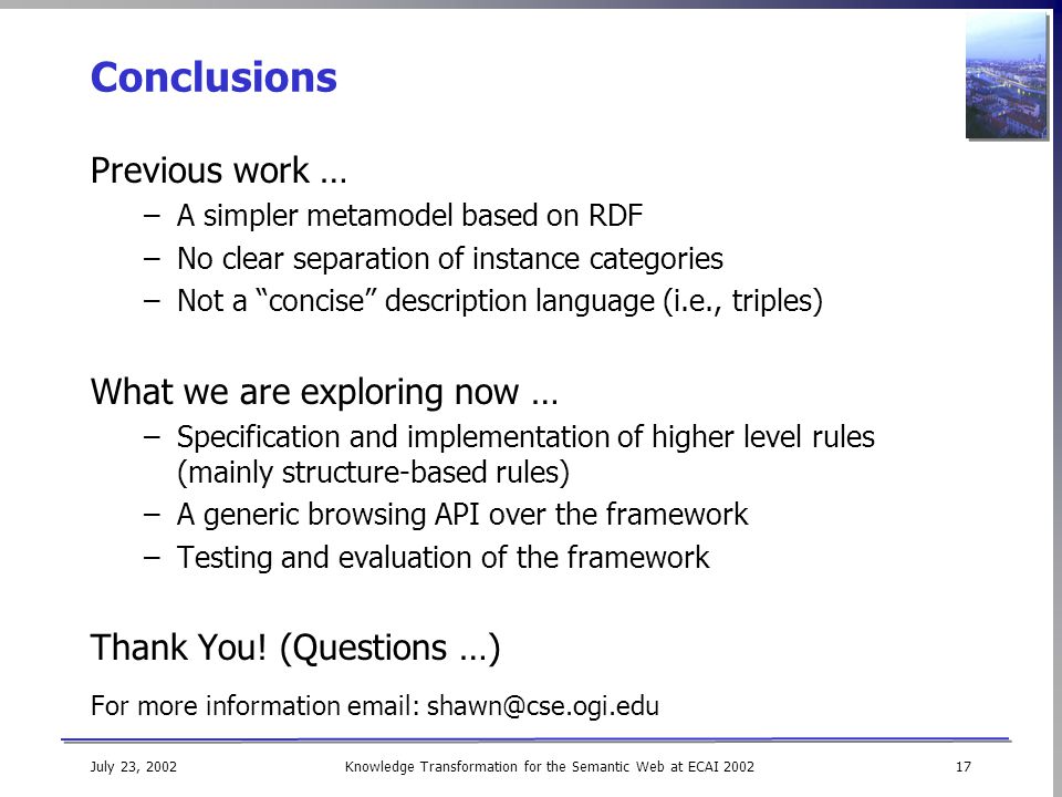 Knowledge Transformation for the Semantic Web at ECAI July 23, 2002 Conclusions Previous work … –A simpler metamodel based on RDF –No clear separation of instance categories –Not a concise description language (i.e., triples) What we are exploring now … –Specification and implementation of higher level rules (mainly structure-based rules) –A generic browsing API over the framework –Testing and evaluation of the framework Thank You.