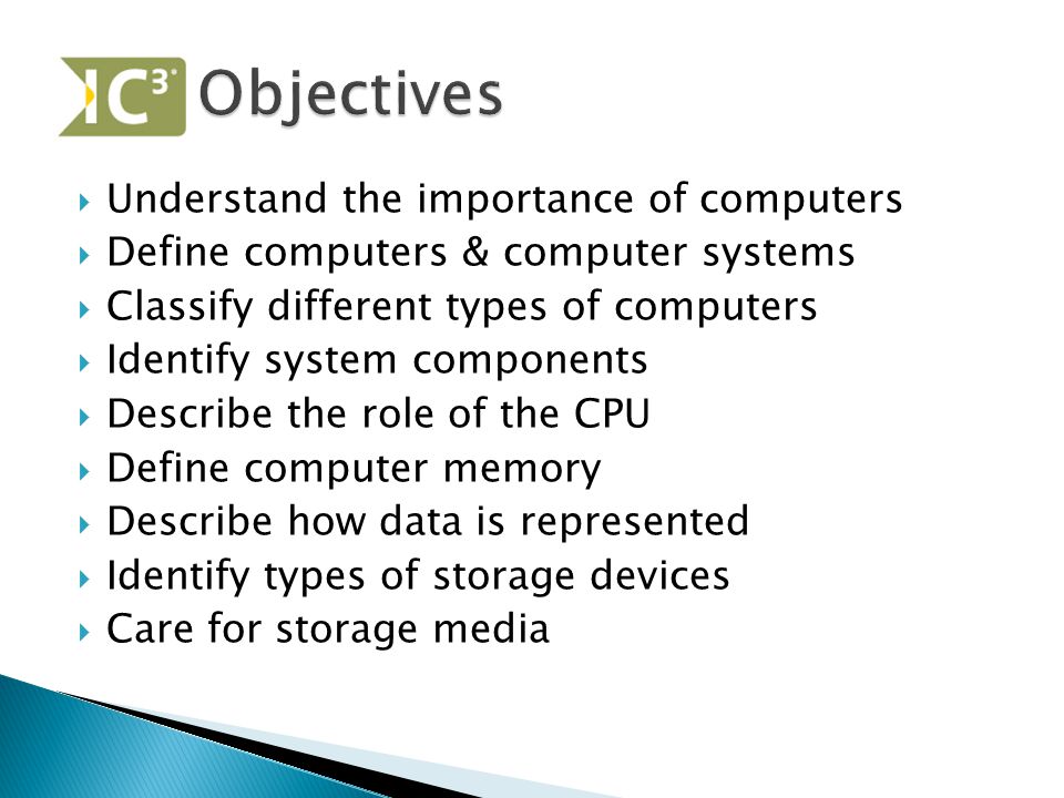  Understand the importance of computers  Define computers & computer systems  Classify different types of computers  Identify system components  Describe the role of the CPU  Define computer memory  Describe how data is represented  Identify types of storage devices  Care for storage media