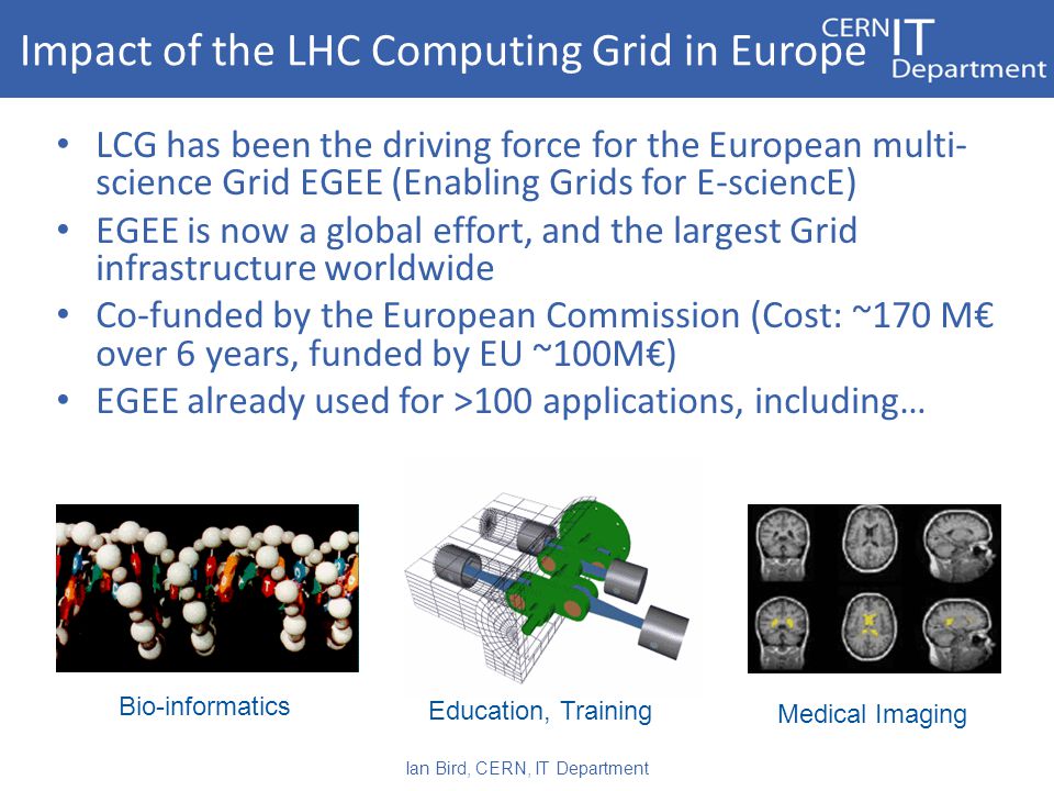 LCG has been the driving force for the European multi- science Grid EGEE (Enabling Grids for E-sciencE) EGEE is now a global effort, and the largest Grid infrastructure worldwide Co-funded by the European Commission (Cost: ~170 M€ over 6 years, funded by EU ~100M€) EGEE already used for >100 applications, including… Impact of the LHC Computing Grid in Europe Medical Imaging Education, Training Bio-informatics Ian Bird, CERN, IT Department