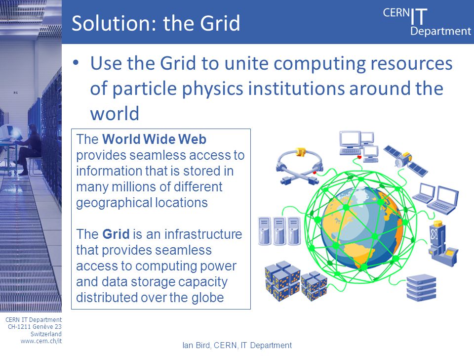 CERN IT Department CH-1211 Genève 23 Switzerland   Solution: the Grid Use the Grid to unite computing resources of particle physics institutions around the world The World Wide Web provides seamless access to information that is stored in many millions of different geographical locations The Grid is an infrastructure that provides seamless access to computing power and data storage capacity distributed over the globe Ian Bird, CERN, IT Department