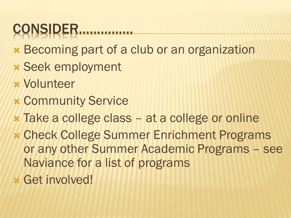  Becoming part of a club or an organization  Seek employment  Volunteer  Community Service  Take a college class – at a college or online  Check College Summer Enrichment Programs or any other Summer Academic Programs – see Naviance for a list of programs  Get involved!