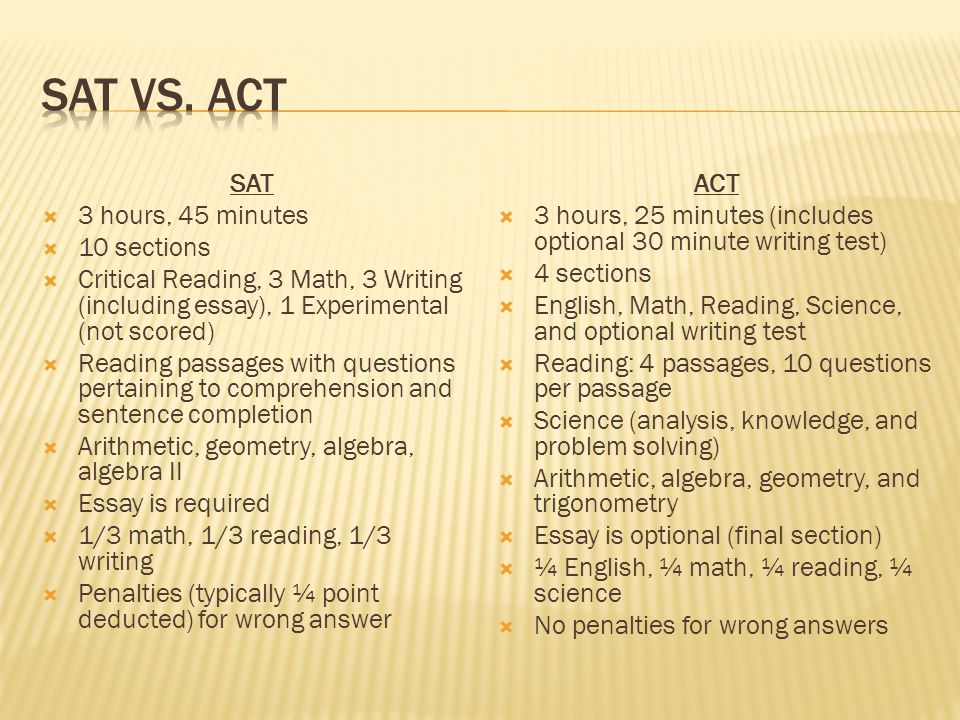 SAT  3 hours, 45 minutes  10 sections  Critical Reading, 3 Math, 3 Writing (including essay), 1 Experimental (not scored)  Reading passages with questions pertaining to comprehension and sentence completion  Arithmetic, geometry, algebra, algebra II  Essay is required  1/3 math, 1/3 reading, 1/3 writing  Penalties (typically ¼ point deducted) for wrong answer ACT  3 hours, 25 minutes (includes optional 30 minute writing test)  4 sections  English, Math, Reading, Science, and optional writing test  Reading: 4 passages, 10 questions per passage  Science (analysis, knowledge, and problem solving)  Arithmetic, algebra, geometry, and trigonometry  Essay is optional (final section)  ¼ English, ¼ math, ¼ reading, ¼ science  No penalties for wrong answers