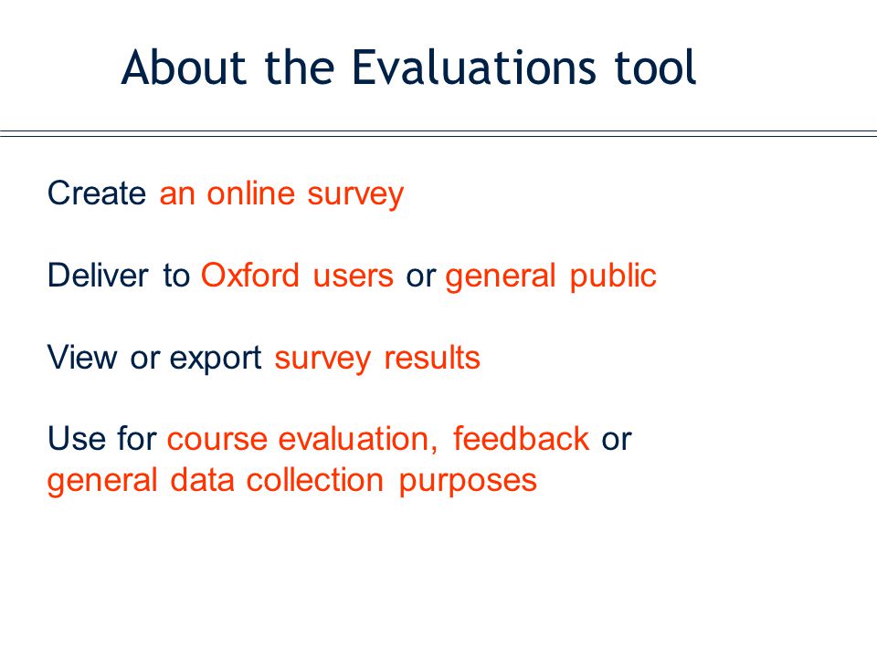 About the Evaluations tool Create an online survey Deliver to Oxford users or general public View or export survey results Use for course evaluation, feedback or general data collection purposes