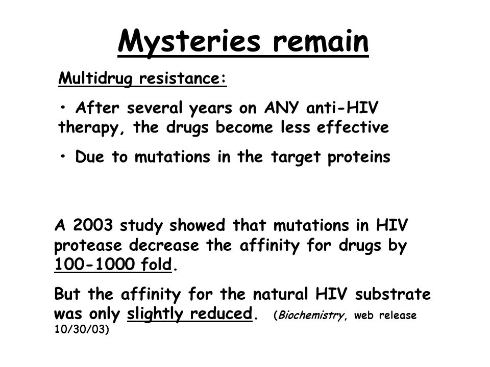 Mysteries remain Multidrug resistance: After several years on ANY anti-HIV therapy, the drugs become less effective Due to mutations in the target proteins A 2003 study showed that mutations in HIV protease decrease the affinity for drugs by fold.
