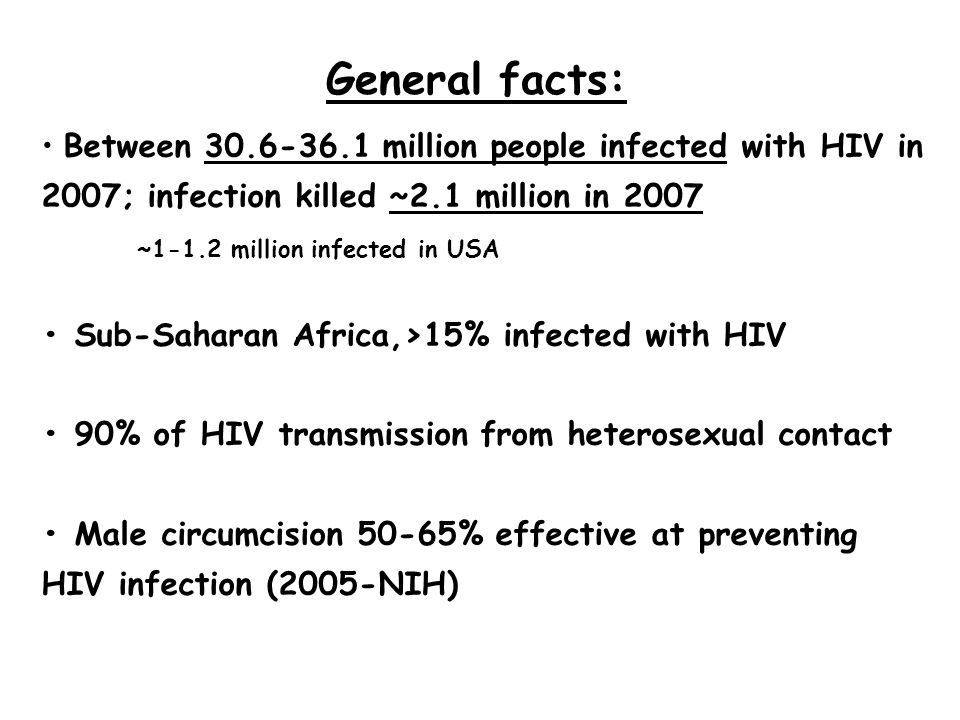 Between million people infected with HIV in 2007; infection killed ~2.1 million in 2007 ~1-1.2 million infected in USA Sub-Saharan Africa,>15% infected with HIV 90% of HIV transmission from heterosexual contact Male circumcision 50-65% effective at preventing HIV infection (2005-NIH) General facts:
