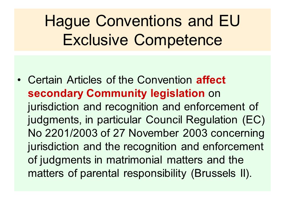 Hague Conventions and EU Exclusive Competence Certain Articles of the Convention affect secondary Community legislation on jurisdiction and recognition and enforcement of judgments, in particular Council Regulation (EC) No 2201/2003 of 27 November 2003 concerning jurisdiction and the recognition and enforcement of judgments in matrimonial matters and the matters of parental responsibility (Brussels II).