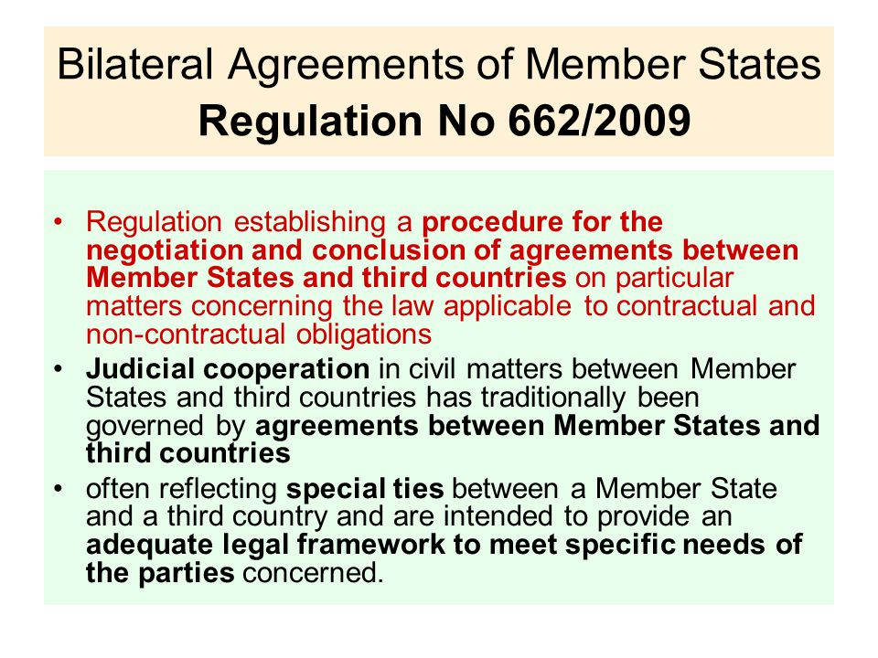 Bilateral Agreements of Member States Regulation No 662/2009 Regulation establishing a procedure for the negotiation and conclusion of agreements between Member States and third countries on particular matters concerning the law applicable to contractual and non-contractual obligations Judicial cooperation in civil matters between Member States and third countries has traditionally been governed by agreements between Member States and third countries often reflecting special ties between a Member State and a third country and are intended to provide an adequate legal framework to meet specific needs of the parties concerned.