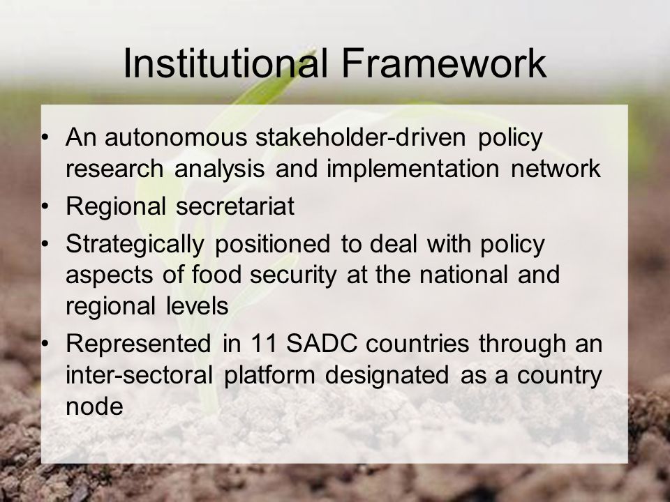 Institutional Framework An autonomous stakeholder-driven policy research analysis and implementation network Regional secretariat Strategically positioned to deal with policy aspects of food security at the national and regional levels Represented in 11 SADC countries through an inter-sectoral platform designated as a country node