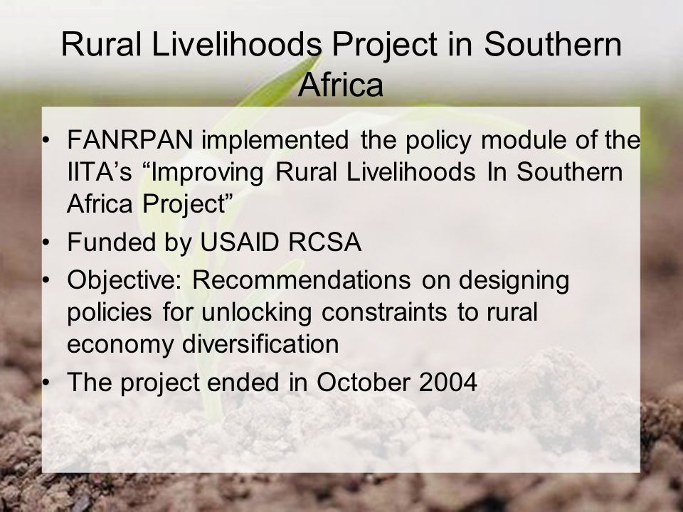 Rural Livelihoods Project in Southern Africa FANRPAN implemented the policy module of the IITA’s Improving Rural Livelihoods In Southern Africa Project Funded by USAID RCSA Objective: Recommendations on designing policies for unlocking constraints to rural economy diversification The project ended in October 2004
