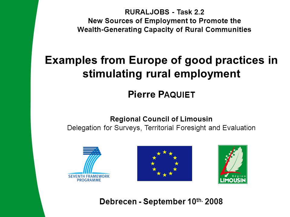 RURALJOBS - Task 2.2 New Sources of Employment to Promote the Wealth-Generating Capacity of Rural Communities RURALJOBS - Task 2.2 New Sources of Employment to Promote the Wealth-Generating Capacity of Rural Communities Examples from Europe of good practices in stimulating rural employment Pierre P AQUIET Debrecen - September 10 th.