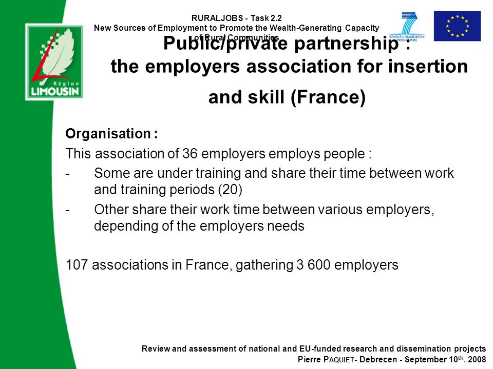 RURALJOBS - Task 2.2 New Sources of Employment to Promote the Wealth-Generating Capacity of Rural Communities Public/private partnership : the employers association for insertion and skill (France) Organisation : This association of 36 employers employs people : -Some are under training and share their time between work and training periods (20) -Other share their work time between various employers, depending of the employers needs 107 associations in France, gathering employers Review and assessment of national and EU-funded research and dissemination projects Pierre P AQUIET - Debrecen - September 10 th.