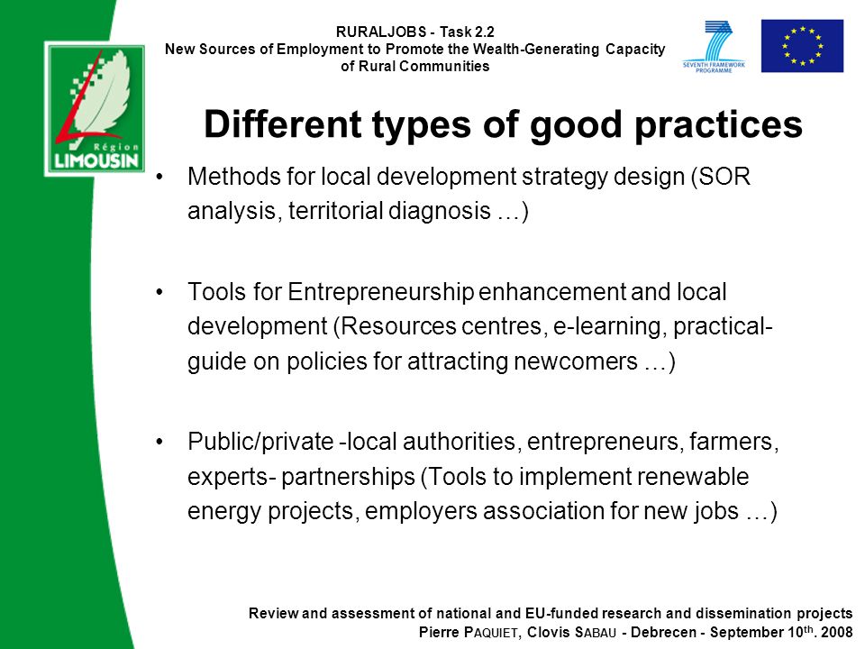RURALJOBS - Task 2.2 New Sources of Employment to Promote the Wealth-Generating Capacity of Rural Communities Different types of good practices Methods for local development strategy design (SOR analysis, territorial diagnosis …) Tools for Entrepreneurship enhancement and local development (Resources centres, e-learning, practical- guide on policies for attracting newcomers …) Public/private -local authorities, entrepreneurs, farmers, experts- partnerships (Tools to implement renewable energy projects, employers association for new jobs …) Review and assessment of national and EU-funded research and dissemination projects Pierre P AQUIET, Clovis S ABAU - Debrecen - September 10 th.