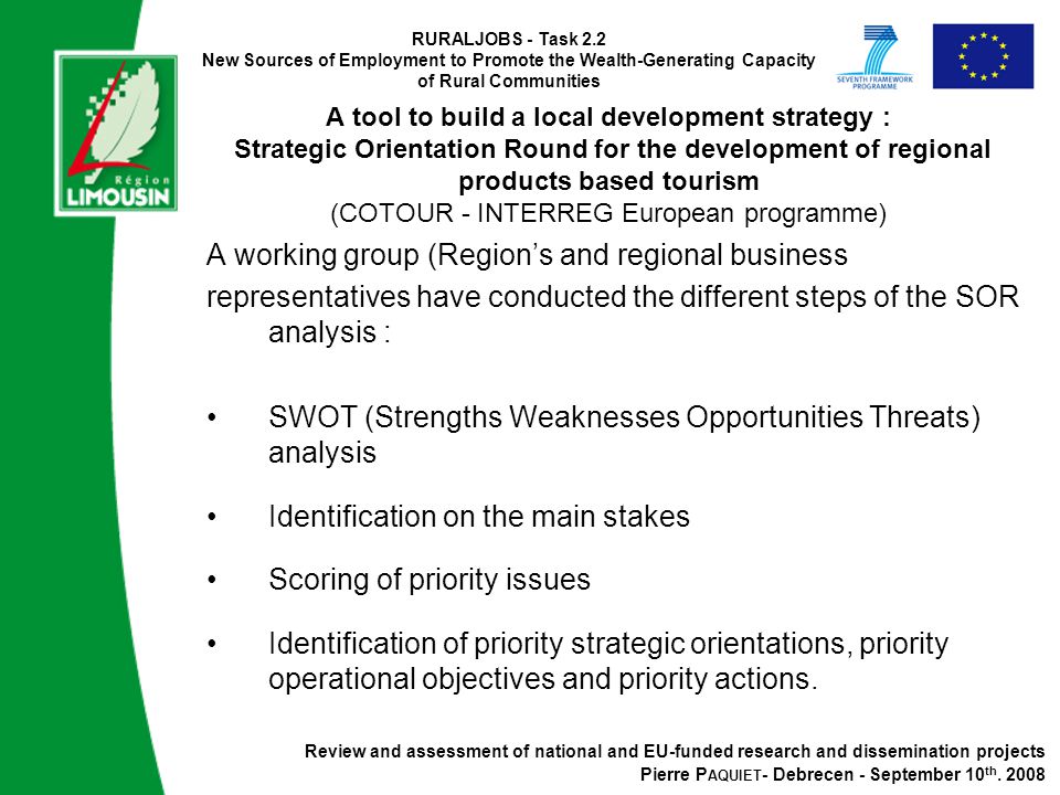 RURALJOBS - Task 2.2 New Sources of Employment to Promote the Wealth-Generating Capacity of Rural Communities A tool to build a local development strategy : Strategic Orientation Round for the development of regional products based tourism (COTOUR - INTERREG European programme) A working group (Region’s and regional business representatives have conducted the different steps of the SOR analysis : SWOT (Strengths Weaknesses Opportunities Threats) analysis Identification on the main stakes Scoring of priority issues Identification of priority strategic orientations, priority operational objectives and priority actions.