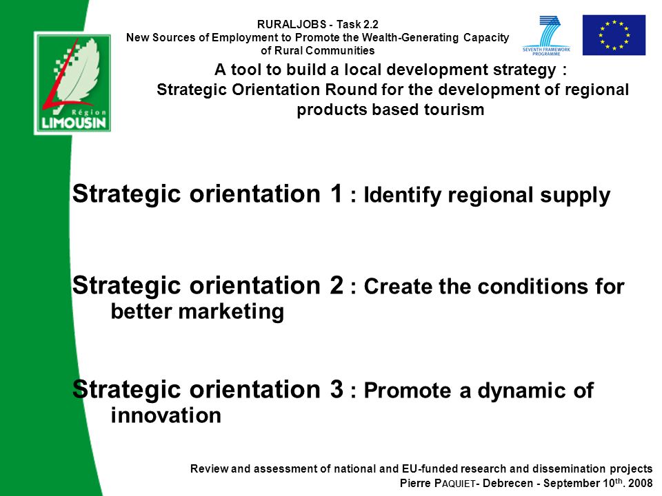 RURALJOBS - Task 2.2 New Sources of Employment to Promote the Wealth-Generating Capacity of Rural Communities A tool to build a local development strategy : Strategic Orientation Round for the development of regional products based tourism Strategic orientation 1 : Identify regional supply Strategic orientation 2 : Create the conditions for better marketing Strategic orientation 3 : Promote a dynamic of innovation Review and assessment of national and EU-funded research and dissemination projects Pierre P AQUIET - Debrecen - September 10 th.