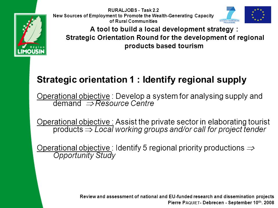RURALJOBS - Task 2.2 New Sources of Employment to Promote the Wealth-Generating Capacity of Rural Communities A tool to build a local development strategy : Strategic Orientation Round for the development of regional products based tourism Strategic orientation 1 : Identify regional supply Operational objective : Develop a system for analysing supply and demand  Resource Centre Operational objective : Assist the private sector in elaborating tourist products  Local working groups and/or call for project tender Operational objective : Identify 5 regional priority productions  Opportunity Study Review and assessment of national and EU-funded research and dissemination projects Pierre P AQUIET - Debrecen - September 10 th.