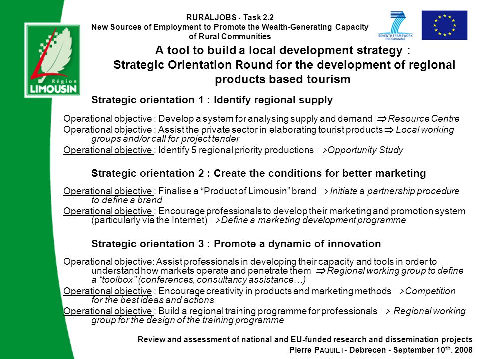 RURALJOBS - Task 2.2 New Sources of Employment to Promote the Wealth-Generating Capacity of Rural Communities A tool to build a local development strategy : Strategic Orientation Round for the development of regional products based tourism Strategic orientation 1 : Identify regional supply Operational objective : Develop a system for analysing supply and demand  Resource Centre Operational objective : Assist the private sector in elaborating tourist products  Local working groups and/or call for project tender Operational objective : Identify 5 regional priority productions  Opportunity Study Strategic orientation 2 : Create the conditions for better marketing Operational objective : Finalise a Product of Limousin brand  Initiate a partnership procedure to define a brand Operational objective : Encourage professionals to develop their marketing and promotion system (particularly via the Internet)  Define a marketing development programme Strategic orientation 3 : Promote a dynamic of innovation Operational objective: Assist professionals in developing their capacity and tools in order to understand how markets operate and penetrate them  Regional working group to define a toolbox (conferences, consultancy assistance…) Operational objective : Encourage creativity in products and marketing methods  Competition for the best ideas and actions Operational objective : Build a regional training programme for professionals  Regional working group for the design of the training programme Review and assessment of national and EU-funded research and dissemination projects Pierre P AQUIET - Debrecen - September 10 th.