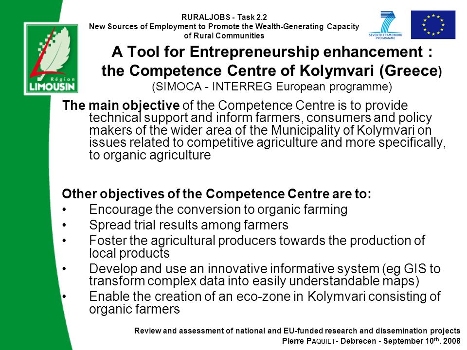 RURALJOBS - Task 2.2 New Sources of Employment to Promote the Wealth-Generating Capacity of Rural Communities A Tool for Entrepreneurship enhancement : the Competence Centre of Kolymvari (Greece ) (SIMOCA - INTERREG European programme) The main objective of the Competence Centre is to provide technical support and inform farmers, consumers and policy makers of the wider area of the Municipality of Kolymvari on issues related to competitive agriculture and more specifically, to organic agriculture Other objectives of the Competence Centre are to: Encourage the conversion to organic farming Spread trial results among farmers Foster the agricultural producers towards the production of local products Develop and use an innovative informative system (eg GIS to transform complex data into easily understandable maps) Enable the creation of an eco-zone in Kolymvari consisting of organic farmers Review and assessment of national and EU-funded research and dissemination projects Pierre P AQUIET - Debrecen - September 10 th.