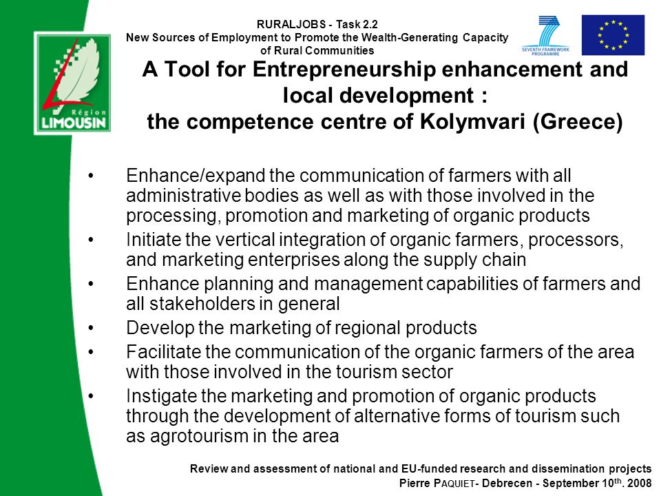 RURALJOBS - Task 2.2 New Sources of Employment to Promote the Wealth-Generating Capacity of Rural Communities A Tool for Entrepreneurship enhancement and local development : the competence centre of Kolymvari (Greece) Enhance/expand the communication of farmers with all administrative bodies as well as with those involved in the processing, promotion and marketing of organic products Initiate the vertical integration of organic farmers, processors, and marketing enterprises along the supply chain Enhance planning and management capabilities of farmers and all stakeholders in general Develop the marketing of regional products Facilitate the communication of the organic farmers of the area with those involved in the tourism sector Instigate the marketing and promotion of organic products through the development of alternative forms of tourism such as agrotourism in the area Review and assessment of national and EU-funded research and dissemination projects Pierre P AQUIET - Debrecen - September 10 th.