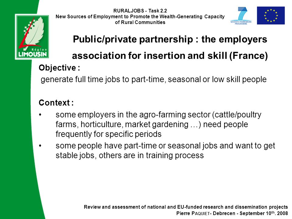 RURALJOBS - Task 2.2 New Sources of Employment to Promote the Wealth-Generating Capacity of Rural Communities Public/private partnership : the employers association for insertion and skill (France) Objective : generate full time jobs to part-time, seasonal or low skill people Context : some employers in the agro-farming sector (cattle/poultry farms, horticulture, market gardening …) need people frequently for specific periods some people have part-time or seasonal jobs and want to get stable jobs, others are in training process Review and assessment of national and EU-funded research and dissemination projects Pierre P AQUIET - Debrecen - September 10 th.